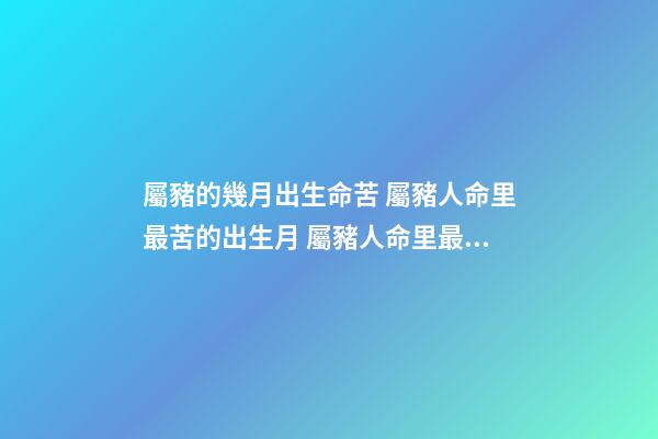 屬豬的幾月出生命苦 屬豬人命里最苦的出生月 屬豬人命里最苦是幾月 屬豬幾月出生命苦-第1張-觀點-玄機派